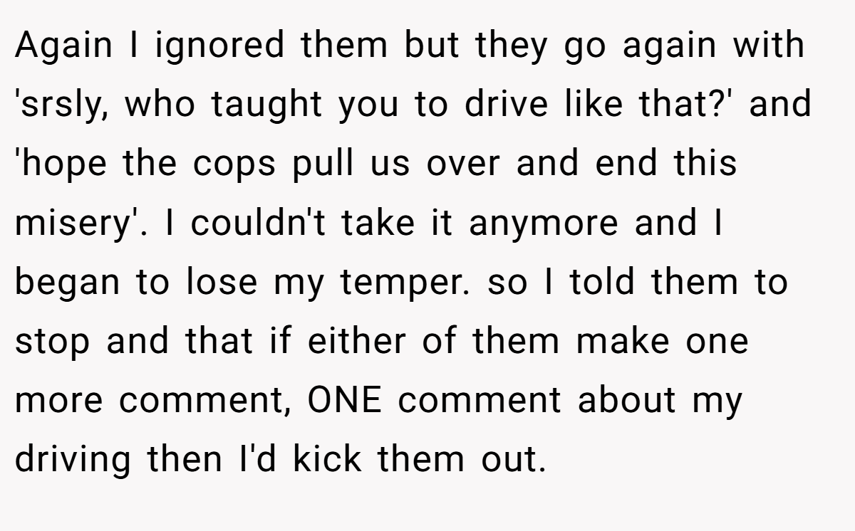 Again I ignored them but they go again with 'srsly, who taught you to drive like that?' and 'hope the cops pull us over and end this misery'. I couldn't take it anymore and I began to lose my temper. so I told them to stop and that if either of them make one more comment, ONE comment about my driving then I'd kick them out.