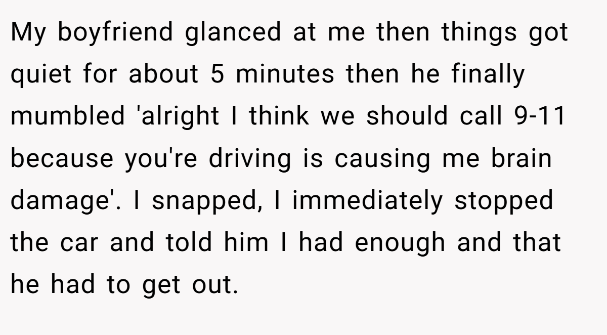 My boyfriend glanced at me then things got quiet for about 5 minutes then he finally mumbled 'alright I think we should call 9-11 because you're driving is causing me brain damage'. I snapped, I immediately stopped the car and told him I had enough and that he had to get out.