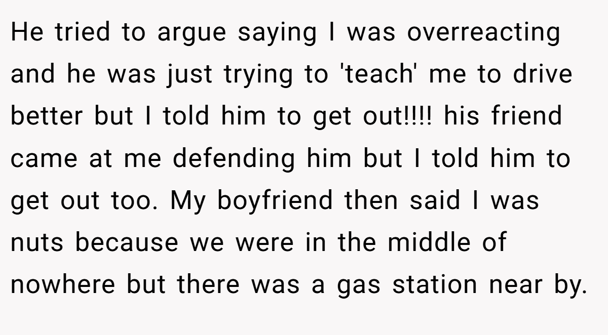He tried to argue saying I was overreacting and he was just trying to 'teach' me to drive better but I told him to get out!!!! his friend came at me defending him but I told him to get out too. My boyfriend then said I was nuts because we were in the middle of nowhere but there was a gas station near by.