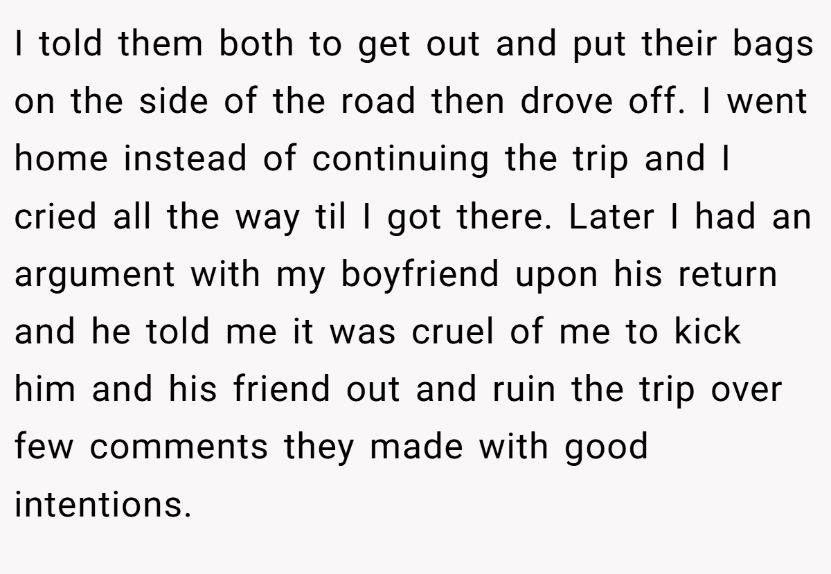 I told them both to get out and put their bags on the side of the road then drove off. I went home instead of continuing the trip and I cried all the way til I got there. Later I had an argument with my boyfriend upon his return and he told me it was cruel of me to kick him and his friend out and ruin the trip over few comments they made with good intentions.