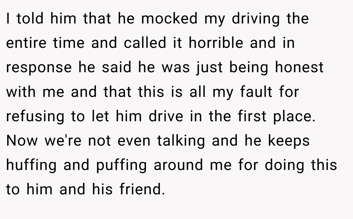 I told him that he mocked my driving the entire time and called it horrible and in response he said he was just being honest with me and that this is all my fault for refusing to let him drive in the first place. Now we're not even talking and he keeps huffing and puffing around me for doing this to him and his friend.