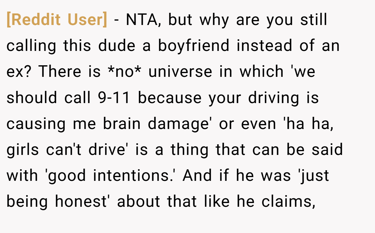 [Reddit User] − NTA, but why are you still calling this dude a boyfriend instead of an ex? There is *no* universe in which 'we should call 9-11 because your driving is causing me brain damage' or even 'ha ha, girls can't drive' is a thing that can be said with 'good intentions.' And if he was 'just being honest' about that like he claims,