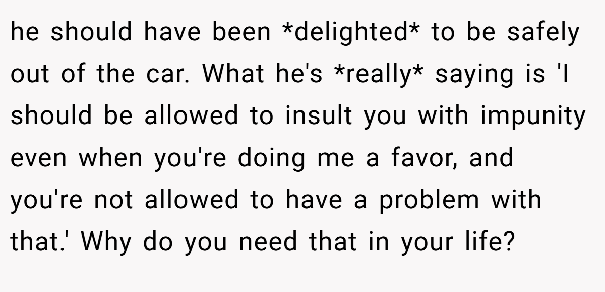 he should have been *delighted* to be safely out of the car. What he's *really* saying is 'I should be allowed to insult you with impunity even when you're doing me a favor, and you're not allowed to have a problem with that.' Why do you need that in your life?