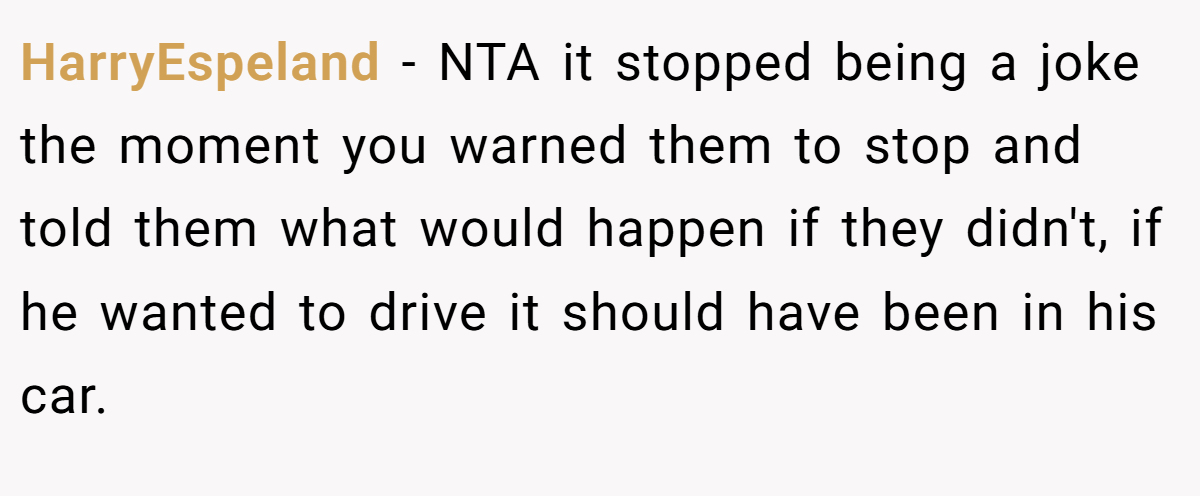 HarryEspeland − NTA it stopped being a joke the moment you warned them to stop and told them what would happen if they didn't, if he wanted to drive it should have been in his car.