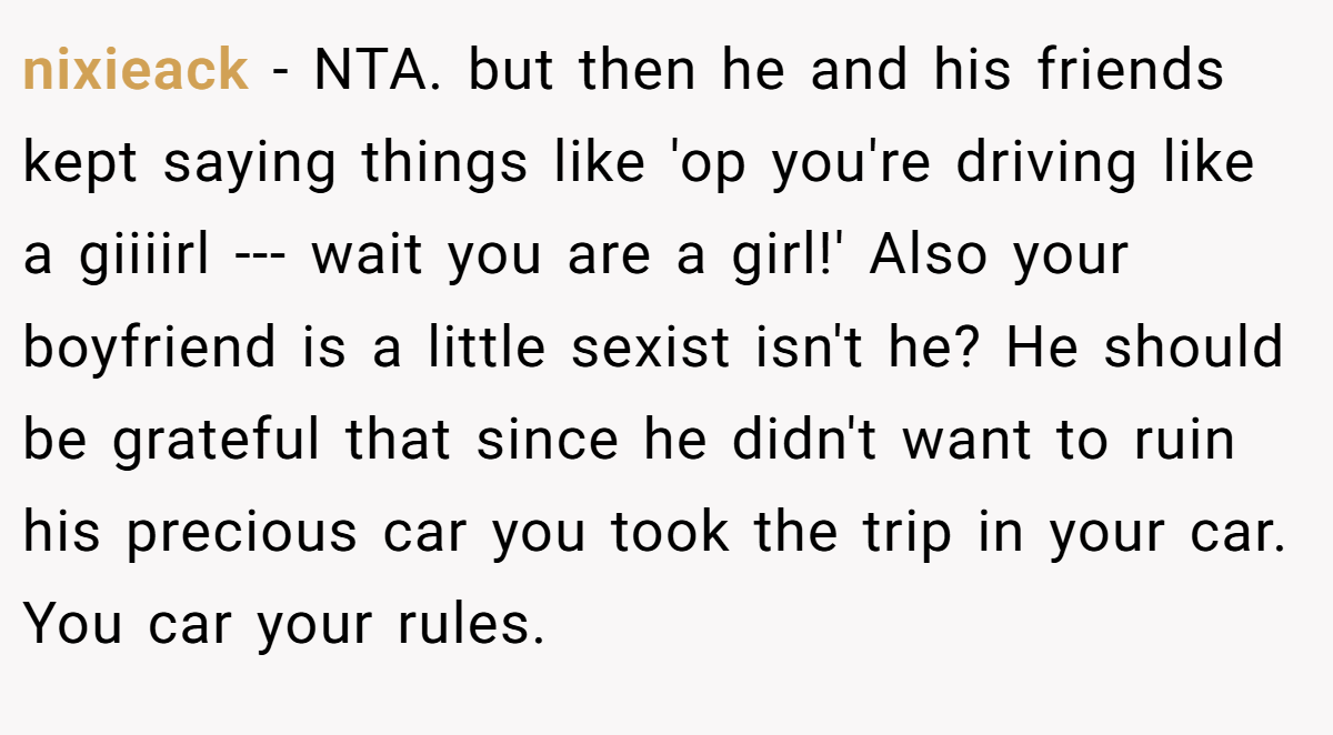 nixieack − NTA. but then he and his friends kept saying things like 'op you're driving like a giiiirl --- wait you are a girl!' Also your boyfriend is a little sexist isn't he? He should be grateful that since he didn't want to ruin his precious car you took the trip in your car. You car your rules.