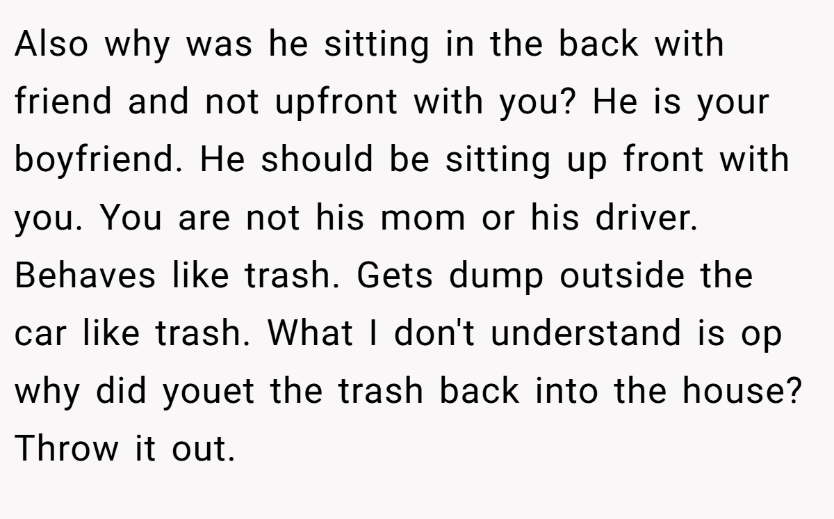 Also why was he sitting in the back with friend and not upfront with you? He is your boyfriend. He should be sitting up front with you. You are not his mom or his driver. Behaves like trash. Gets dump outside the car like trash. What I don't understand is op why did youet the trash back into the house? Throw it out.