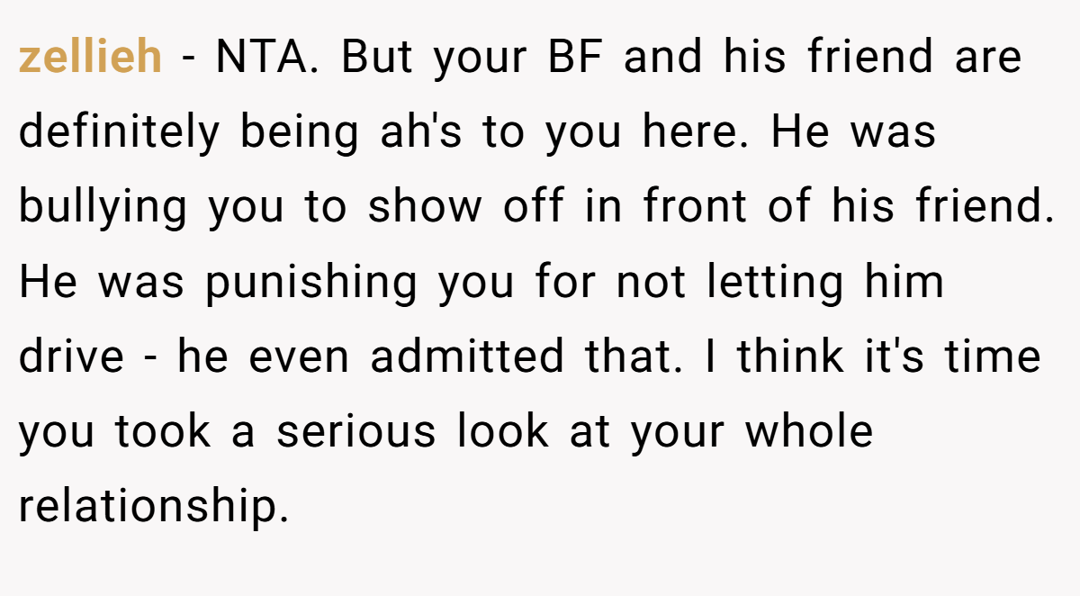 zellieh − NTA. But your BF and his friend are definitely being ah's to you here. He was bullying you to show off in front of his friend. He was punishing you for not letting him drive - he even admitted that. I think it's time you took a serious look at your whole relationship.
