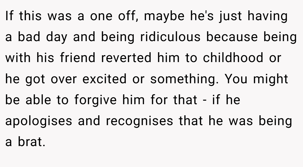 If this was a one off, maybe he's just having a bad day and being ridiculous because being with his friend reverted him to childhood or he got over excited or something. You might be able to forgive him for that - if he apologises and recognises that he was being a brat.