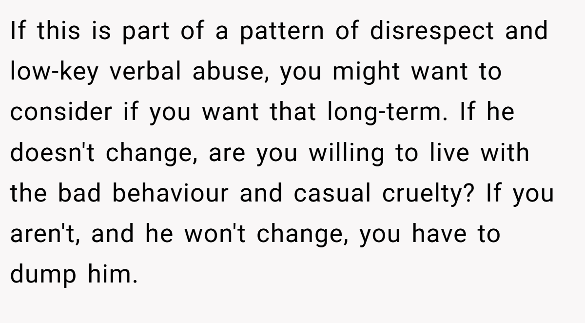 If this is part of a pattern of disrespect and low-key verbal abuse, you might want to consider if you want that long-term. If he doesn't change, are you willing to live with the bad behaviour and casual cruelty? If you aren't, and he won't change, you have to dump him.