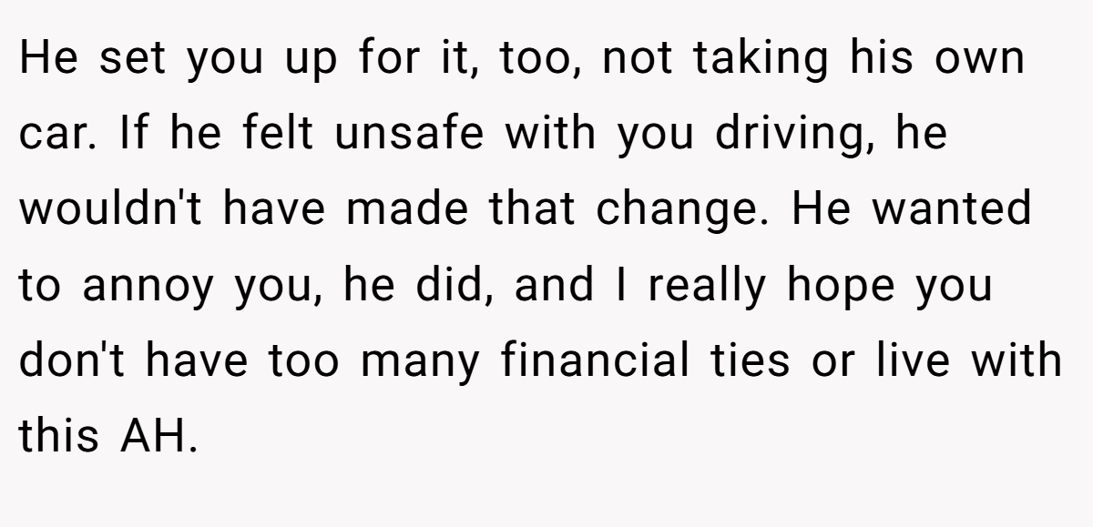 He set you up for it, too, not taking his own car. If he felt unsafe with you driving, he wouldn't have made that change. He wanted to annoy you, he did, and I really hope you don't have too many financial ties or live with this AH.