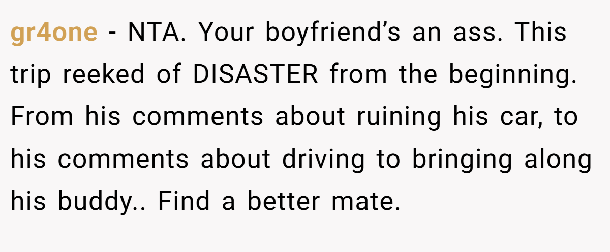 gr4one − NTA. Your boyfriend’s an ass. This trip reeked of DISASTER from the beginning. From his comments about ruining his car, to his comments about driving to bringing along his buddy.. Find a better mate.