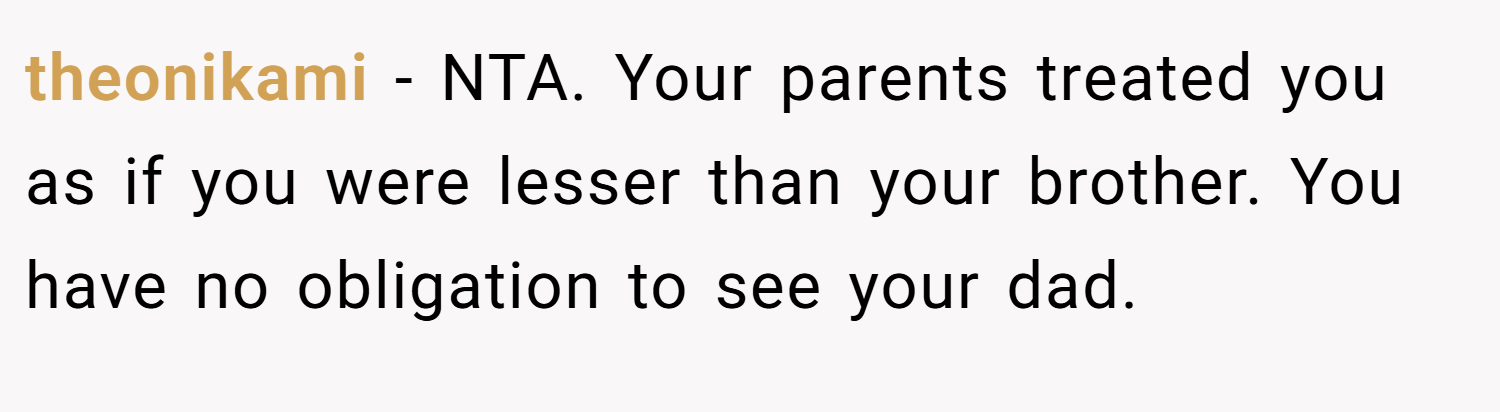 theonikami − NTA. Your parents treated you as if you were lesser than your brother. You have no obligation to see your dad.