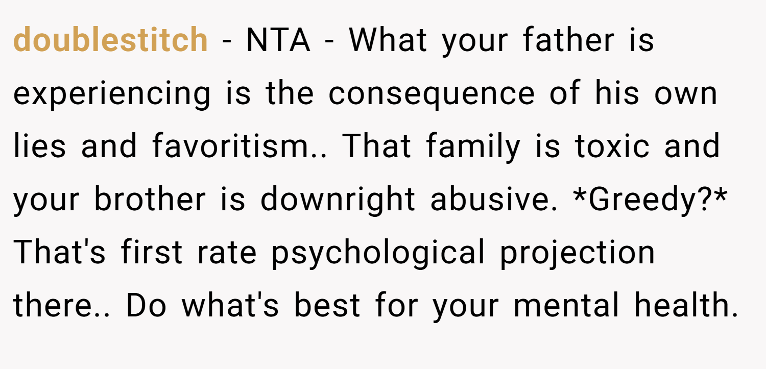 doublestitch − NTA - What your father is experiencing is the consequence of his own lies and favoritism.. That family is toxic and your brother is downright abusive. *Greedy?* That's first rate psychological projection there.. Do what's best for your mental health.