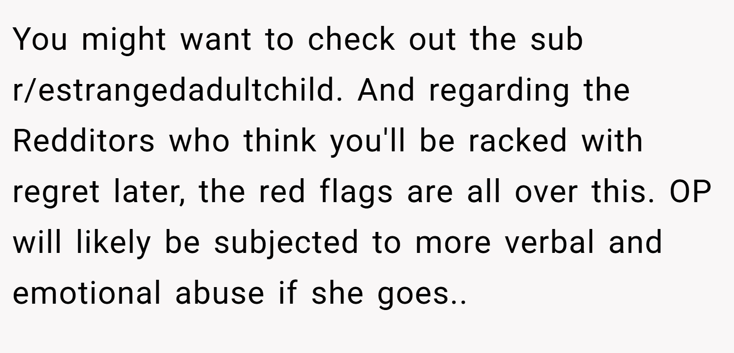 You might want to check out the sub r/estrangedadultchild. And regarding the Redditors who think you'll be racked with regret later, the red flags are all over this. OP will likely be subjected to more verbal and emotional abuse if she goes..
