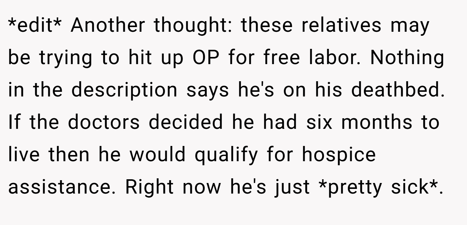 *edit* Another thought: these relatives may be trying to hit up OP for free labor. Nothing in the description says he's on his deathbed. If the doctors decided he had six months to live then he would qualify for hospice assistance. Right now he's just *pretty sick*.