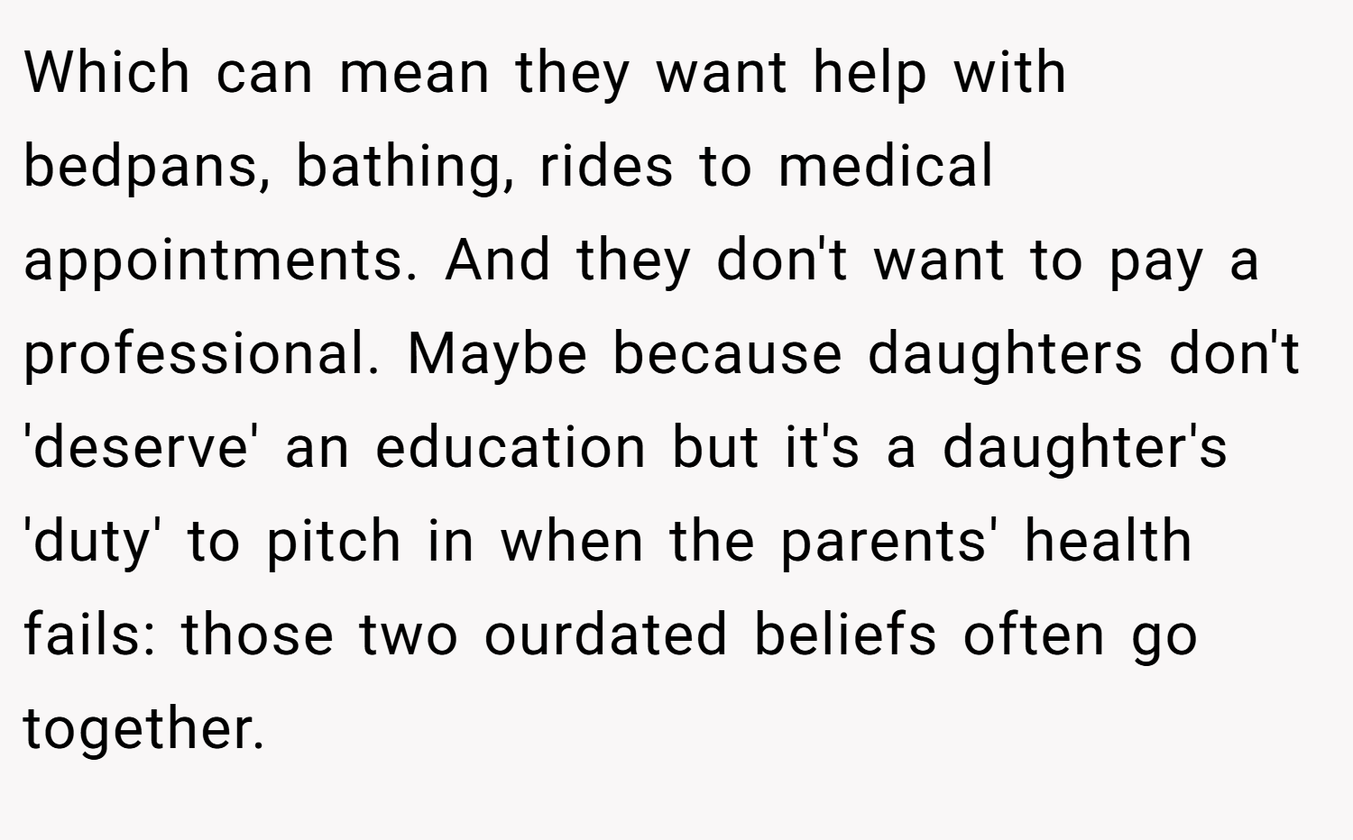 Which can mean they want help with bedpans, bathing, rides to medical appointments. And they don't want to pay a professional. Maybe because daughters don't 'deserve' an education but it's a daughter's 'duty' to pitch in when the parents' health fails: those two ourdated beliefs often go together.