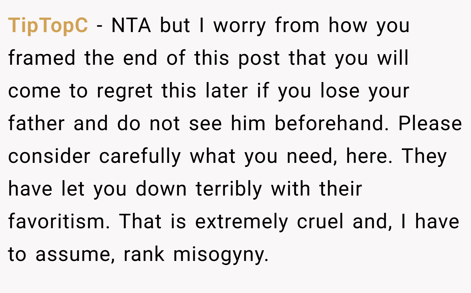 TipTopC − NTA but I worry from how you framed the end of this post that you will come to regret this later if you lose your father and do not see him beforehand. Please consider carefully what you need, here. They have let you down terribly with their favoritism. That is extremely cruel and, I have to assume, rank misogyny.