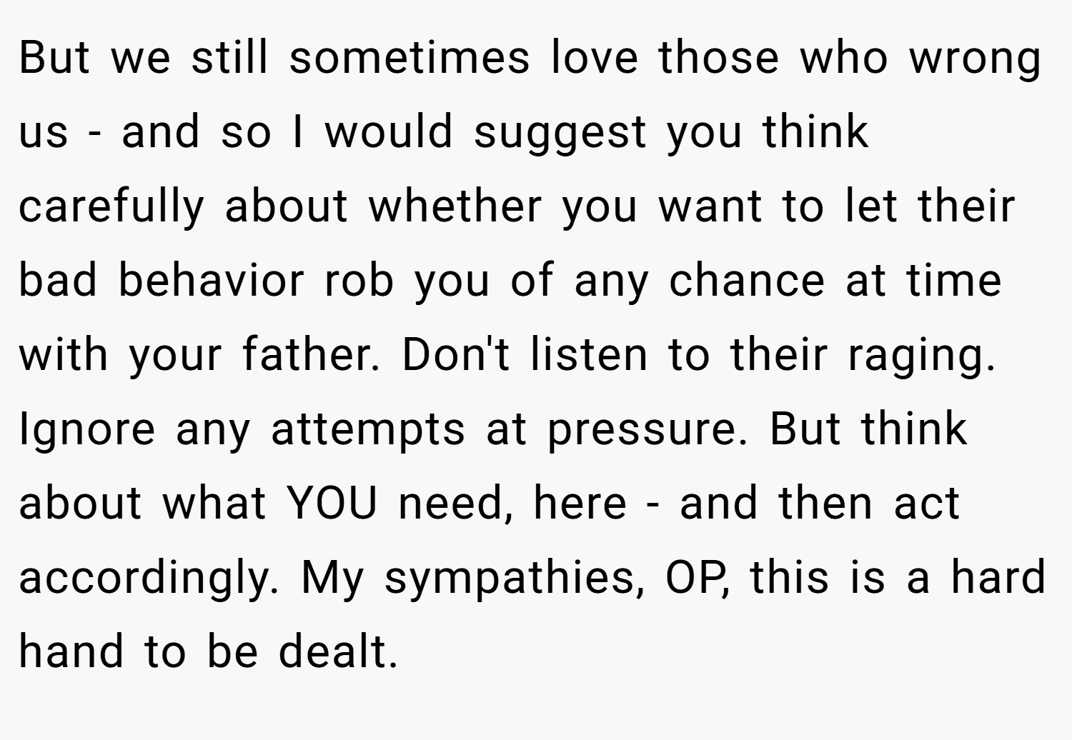 But we still sometimes love those who wrong us - and so I would suggest you think carefully about whether you want to let their bad behavior rob you of any chance at time with your father. Don't listen to their raging. Ignore any attempts at pressure. But think about what YOU need, here - and then act accordingly. My sympathies, OP, this is a hard hand to be dealt.