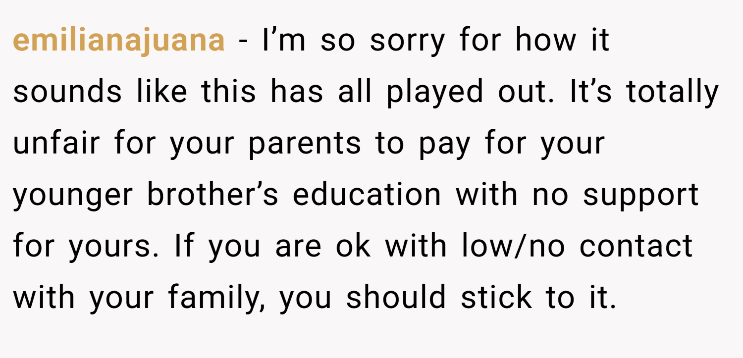 emilianajuana − I’m so sorry for how it sounds like this has all played out. It’s totally unfair for your parents to pay for your younger brother’s education with no support for yours. If you are ok with low/no contact with your family, you should stick to it.