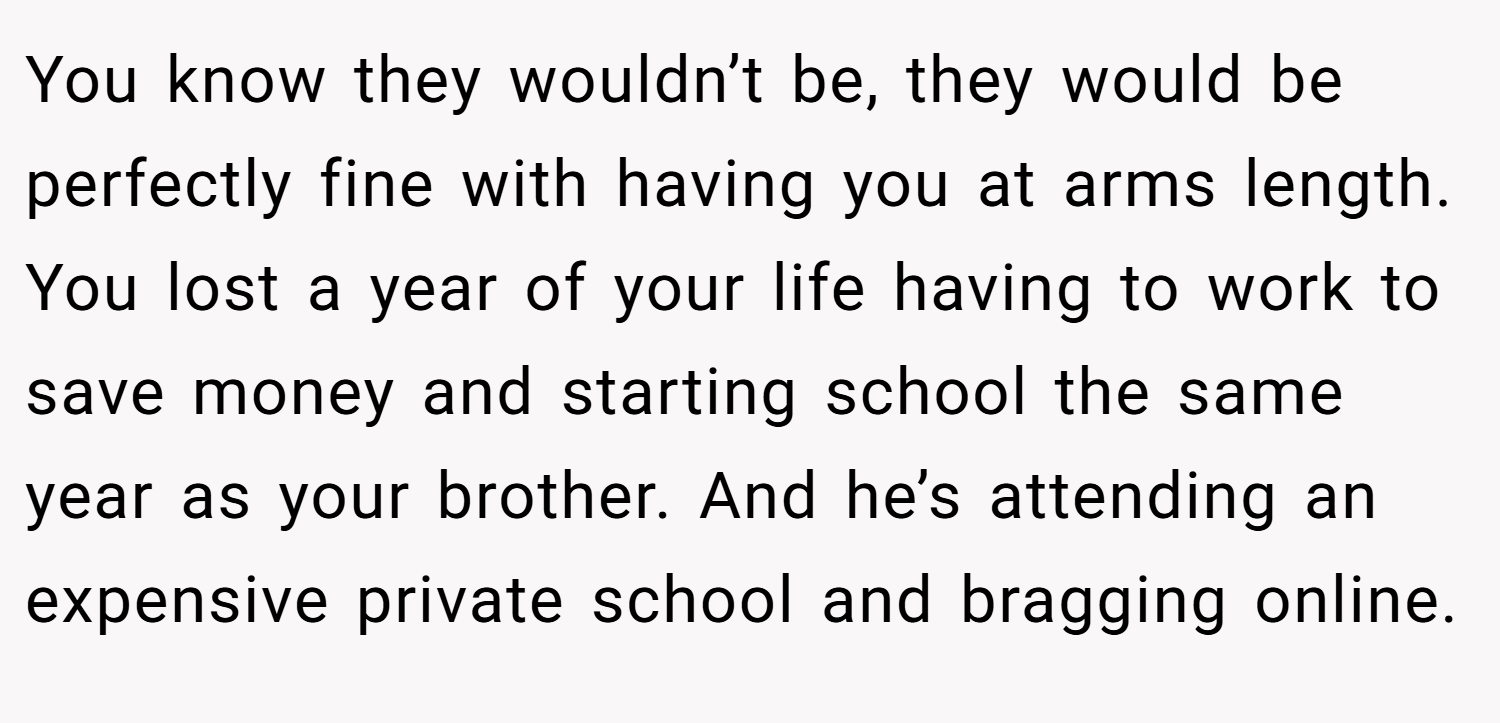You know they wouldn’t be, they would be perfectly fine with having you at arms length. You lost a year of your life having to work to save money and starting school the same year as your brother. And he’s attending an expensive private school and bragging online.