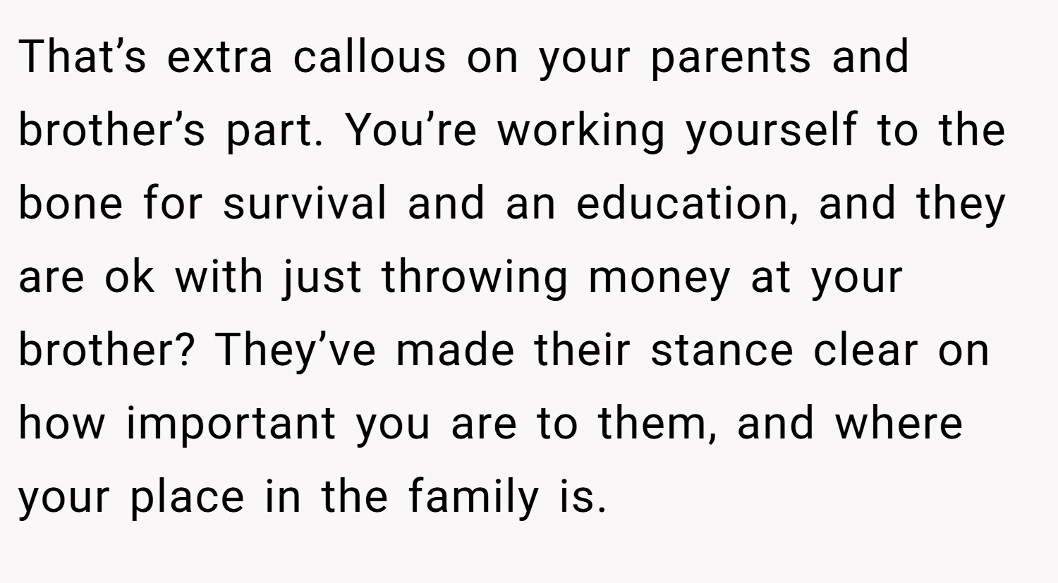 That’s extra callous on your parents and brother’s part. You’re working yourself to the bone for survival and an education, and they are ok with just throwing money at your brother? They’ve made their stance clear on how important you are to them, and where your place in the family is.