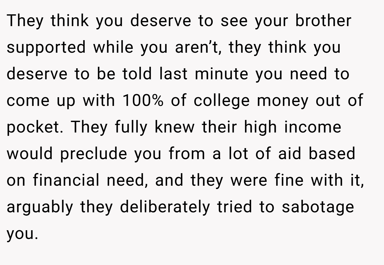 They think you deserve to see your brother supported while you aren’t, they think you deserve to be told last minute you need to come up with 100% of college money out of pocket. They fully knew their high income would preclude you from a lot of aid based on financial need, and they were fine with it, arguably they deliberately tried to sabotage you.