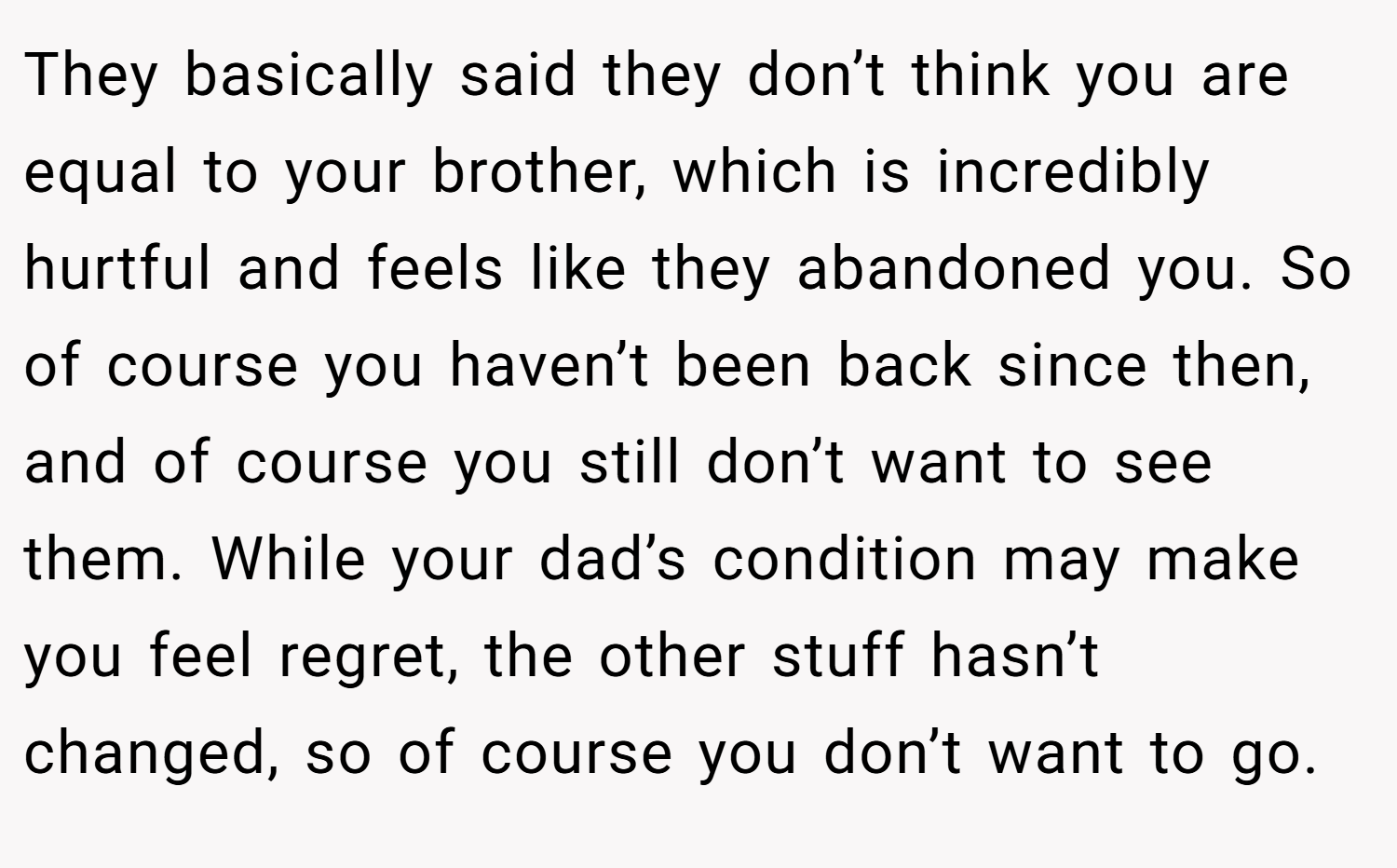 They basically said they don’t think you are equal to your brother, which is incredibly hurtful and feels like they abandoned you. So of course you haven’t been back since then, and of course you still don’t want to see them. While your dad’s condition may make you feel regret, the other stuff hasn’t changed, so of course you don’t want to go.