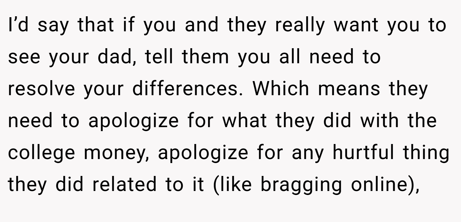 I’d say that if you and they really want you to see your dad, tell them you all need to resolve your differences. Which means they need to apologize for what they did with the college money, apologize for any hurtful thing they did related to it (like bragging online),
