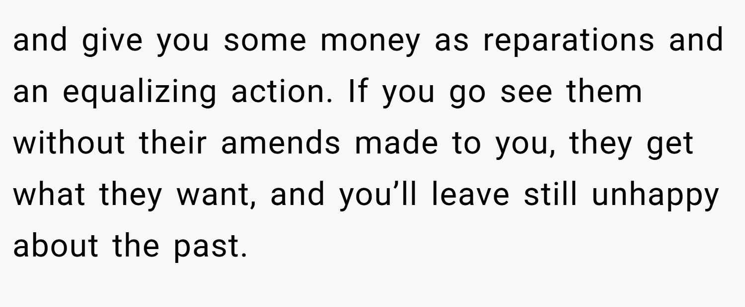 and give you some money as reparations and an equalizing action. If you go see them without their amends made to you, they get what they want, and you’ll leave still unhappy about the past.