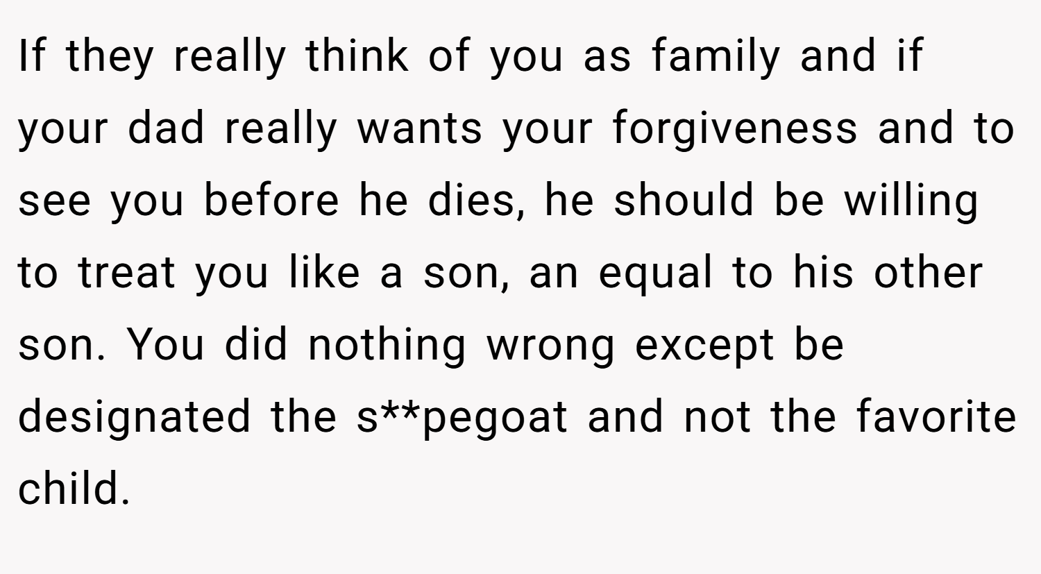 If they really think of you as family and if your dad really wants your forgiveness and to see you before he dies, he should be willing to treat you like a son, an equal to his other son. You did nothing wrong except be designated the s**pegoat and not the favorite child.