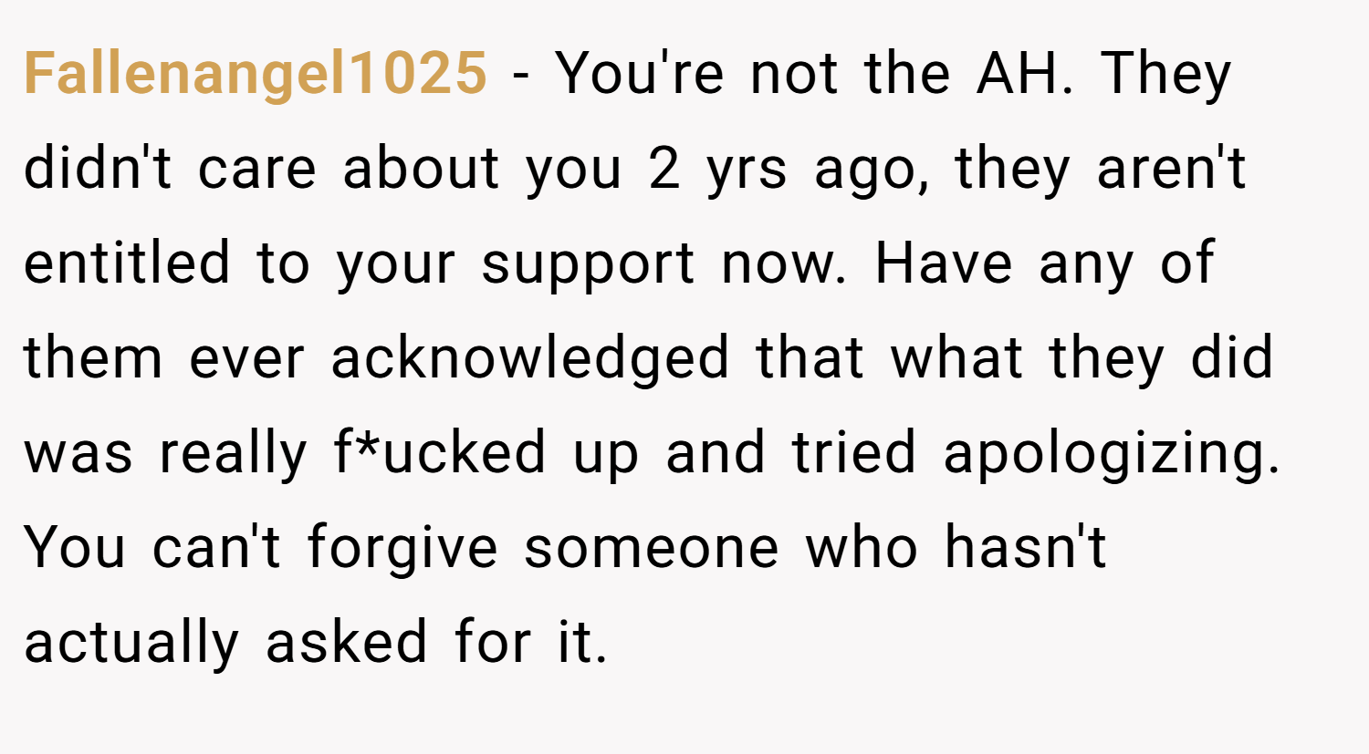 Fallenangel1025 − You're not the AH. They didn't care about you 2 yrs ago, they aren't entitled to your support now. Have any of them ever acknowledged that what they did was really f*ucked up and tried apologizing. You can't forgive someone who hasn't actually asked for it.