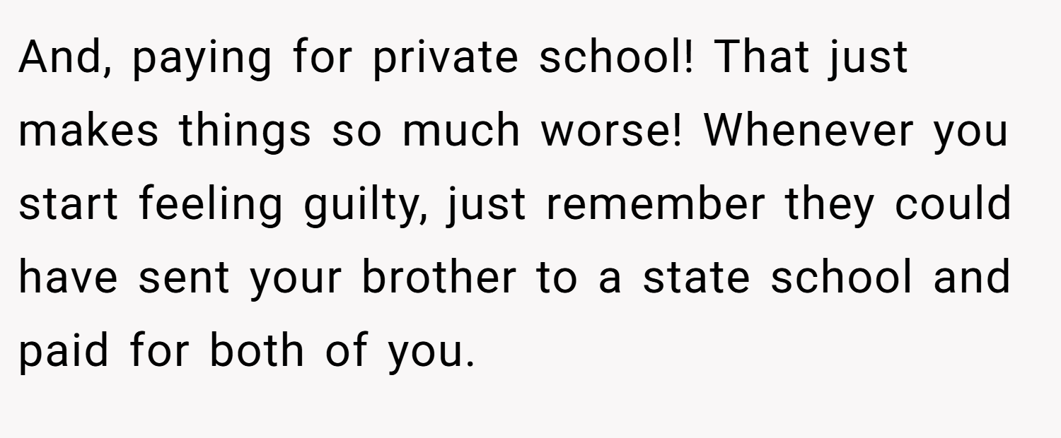 And, paying for private school! That just makes things so much worse! Whenever you start feeling guilty, just remember they could have sent your brother to a state school and paid for both of you.