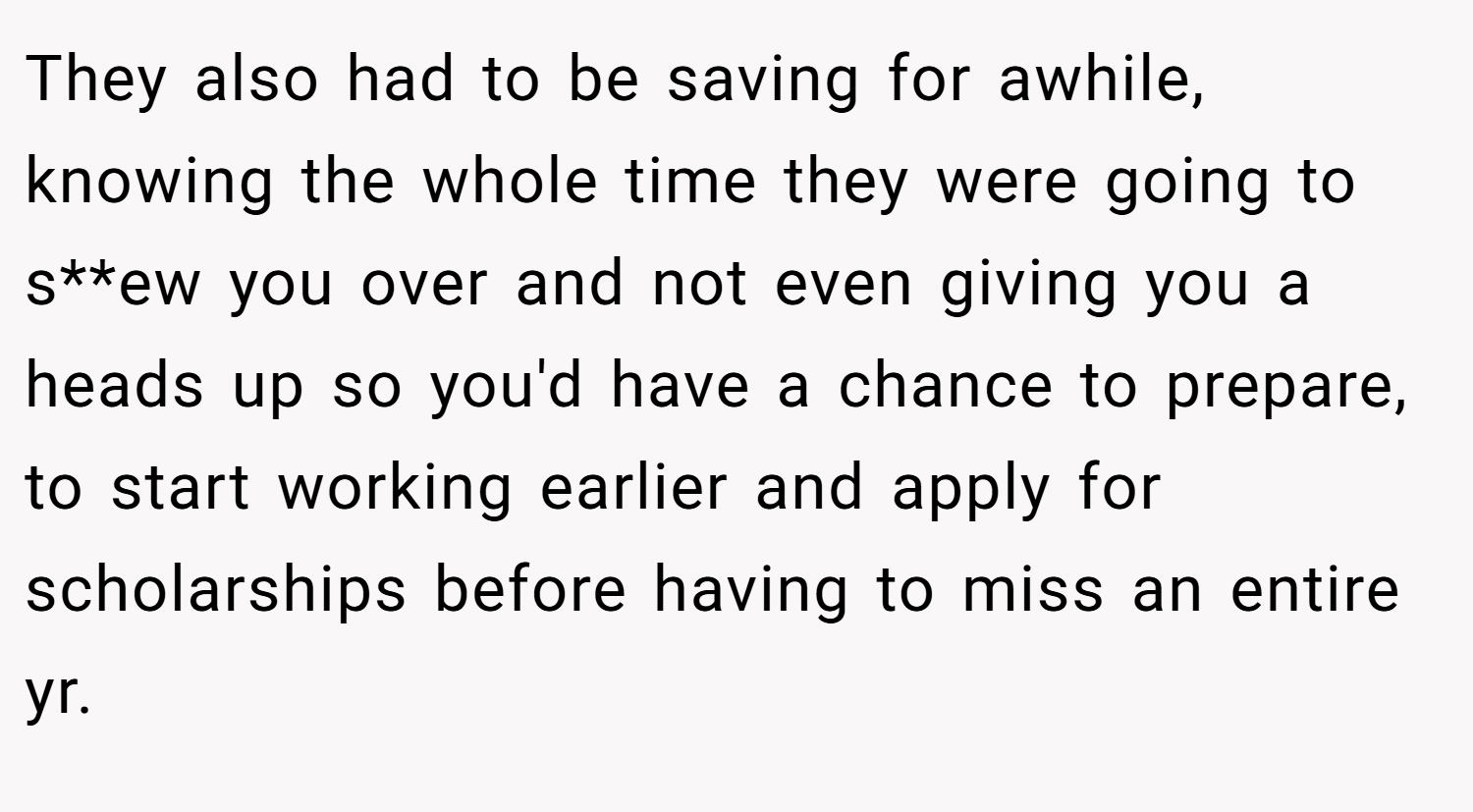 They also had to be saving for awhile, knowing the whole time they were going to s**ew you over and not even giving you a heads up so you'd have a chance to prepare, to start working earlier and apply for scholarships before having to miss an entire yr.