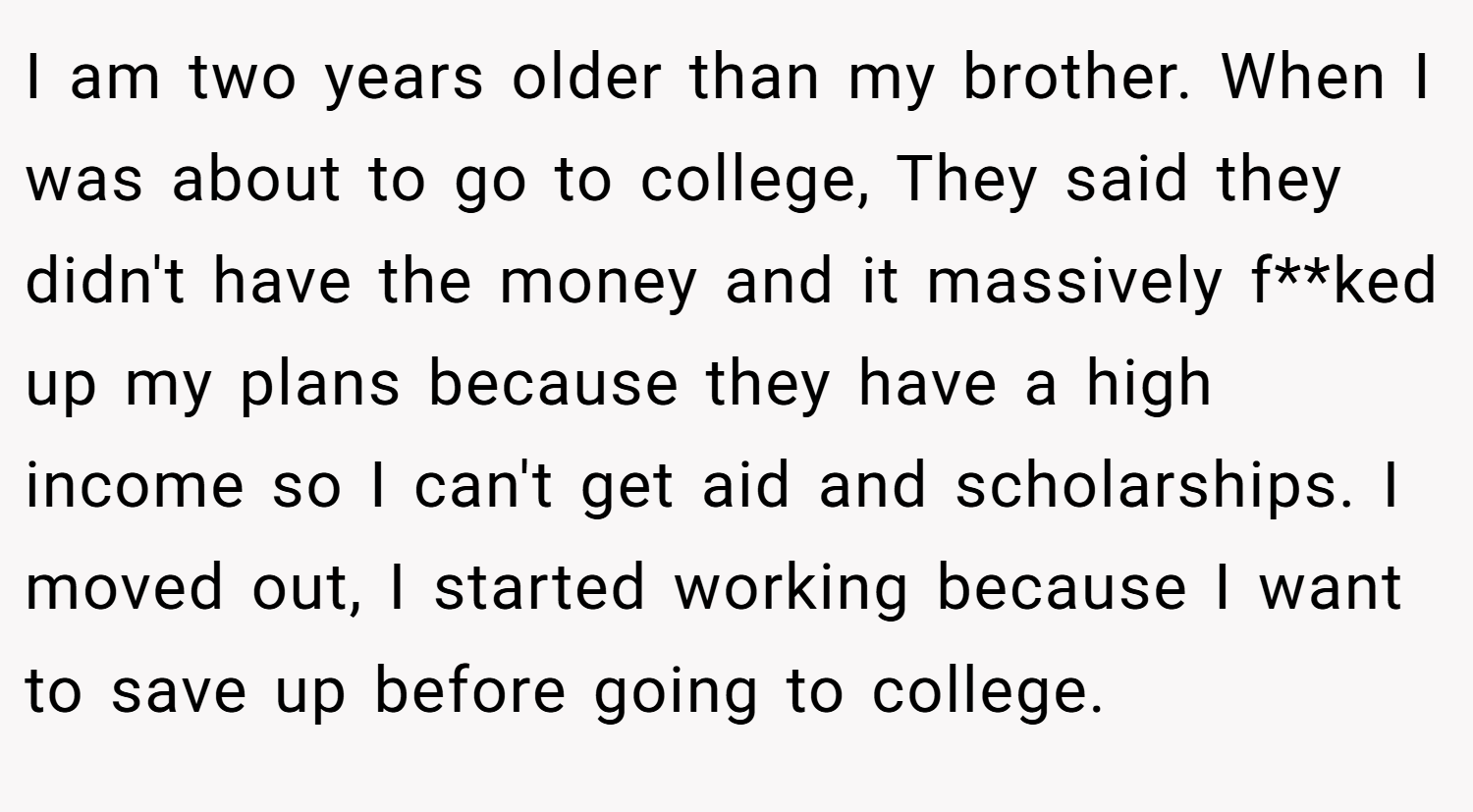 I am two years older than my brother. When I was about to go to college, They said they didn't have the money and it massively f**ked up my plans because they have a high income so I can't get aid and scholarships. I moved out, I started working because I want to save up before going to college.