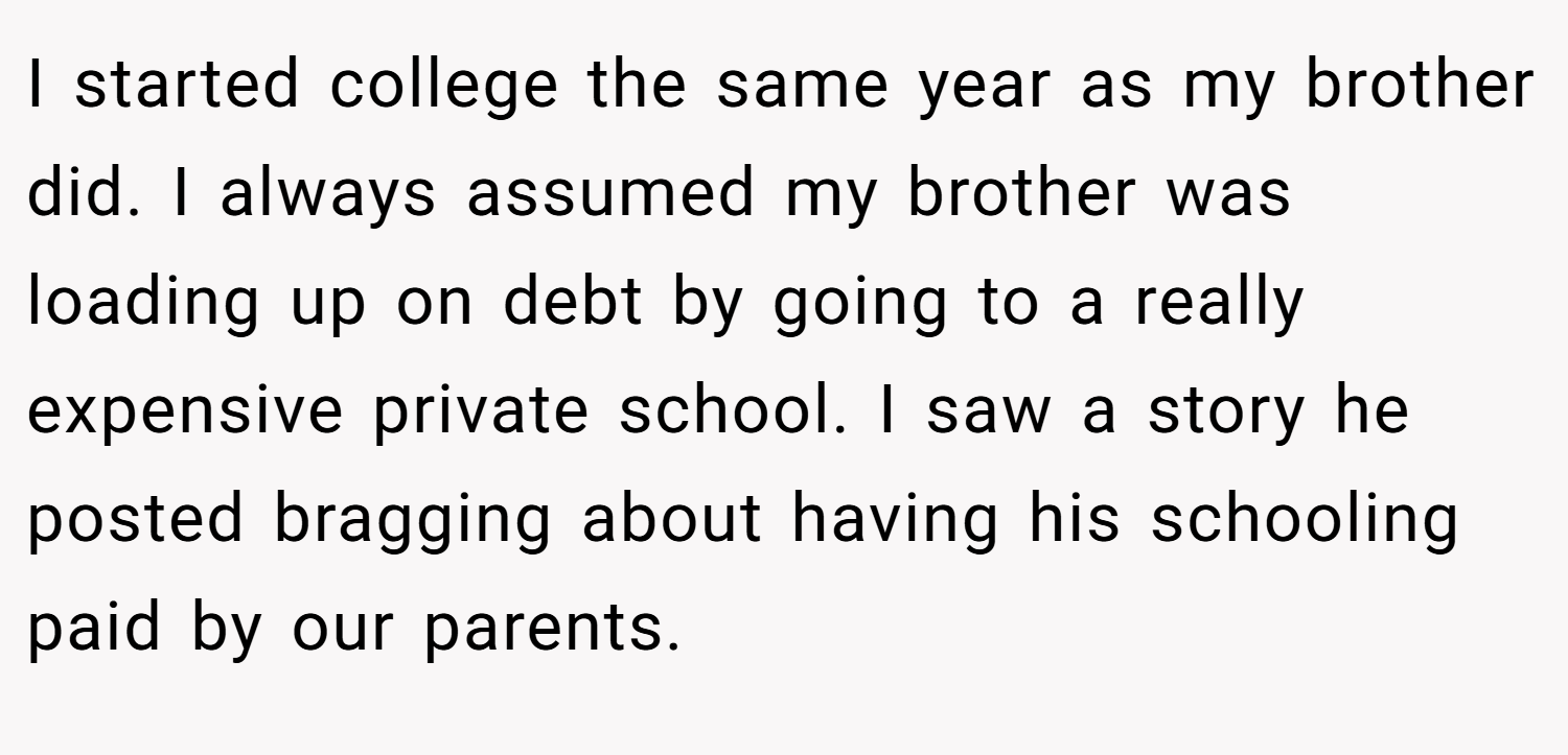 I started college the same year as my brother did. I always assumed my brother was loading up on debt by going to a really expensive private school. I saw a story he posted bragging about having his schooling paid by our parents.