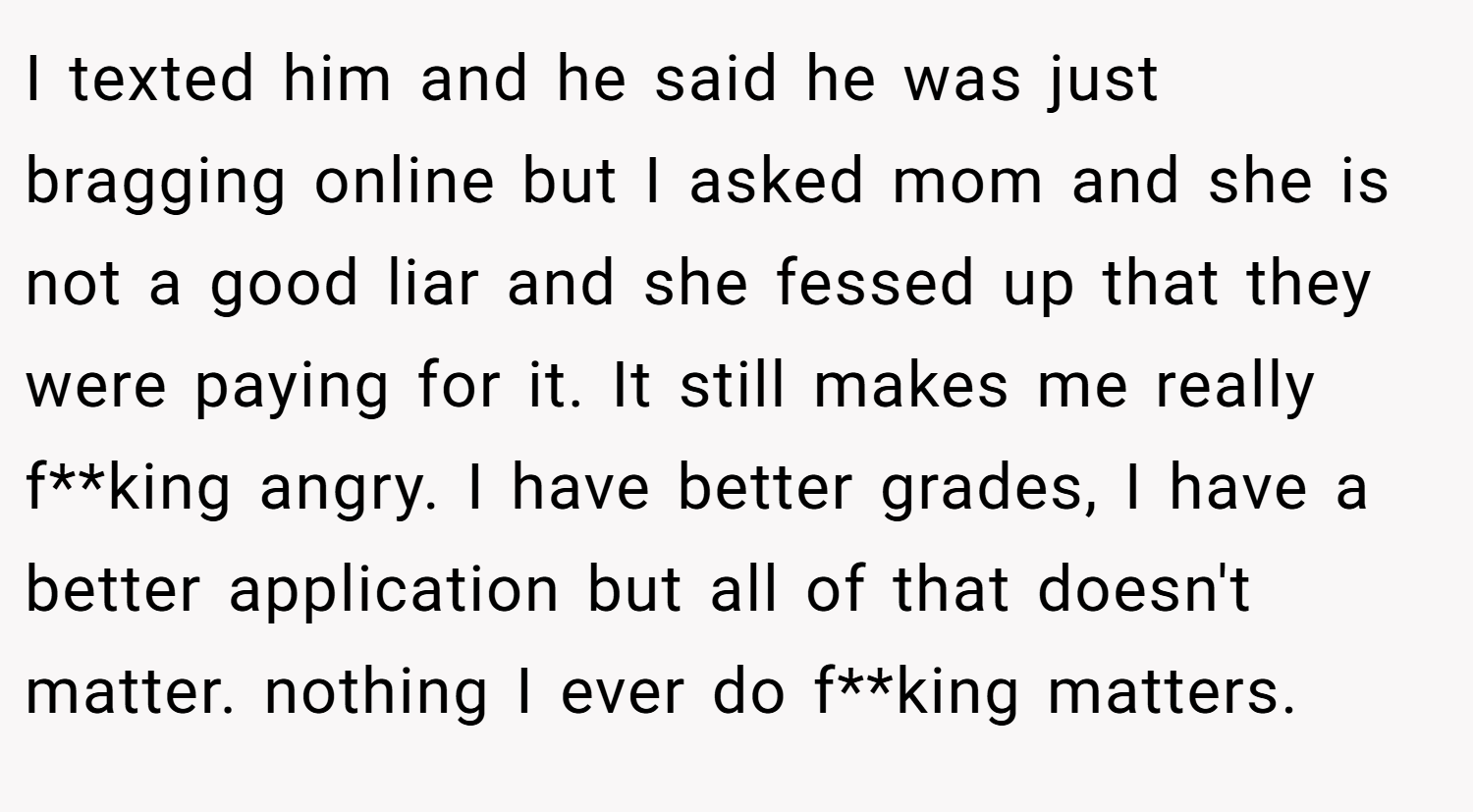 I texted him and he said he was just bragging online but I asked mom and she is not a good liar and she fessed up that they were paying for it. It still makes me really f**king angry. I have better grades, I have a better application but all of that doesn't matter. nothing I ever do f**king matters.