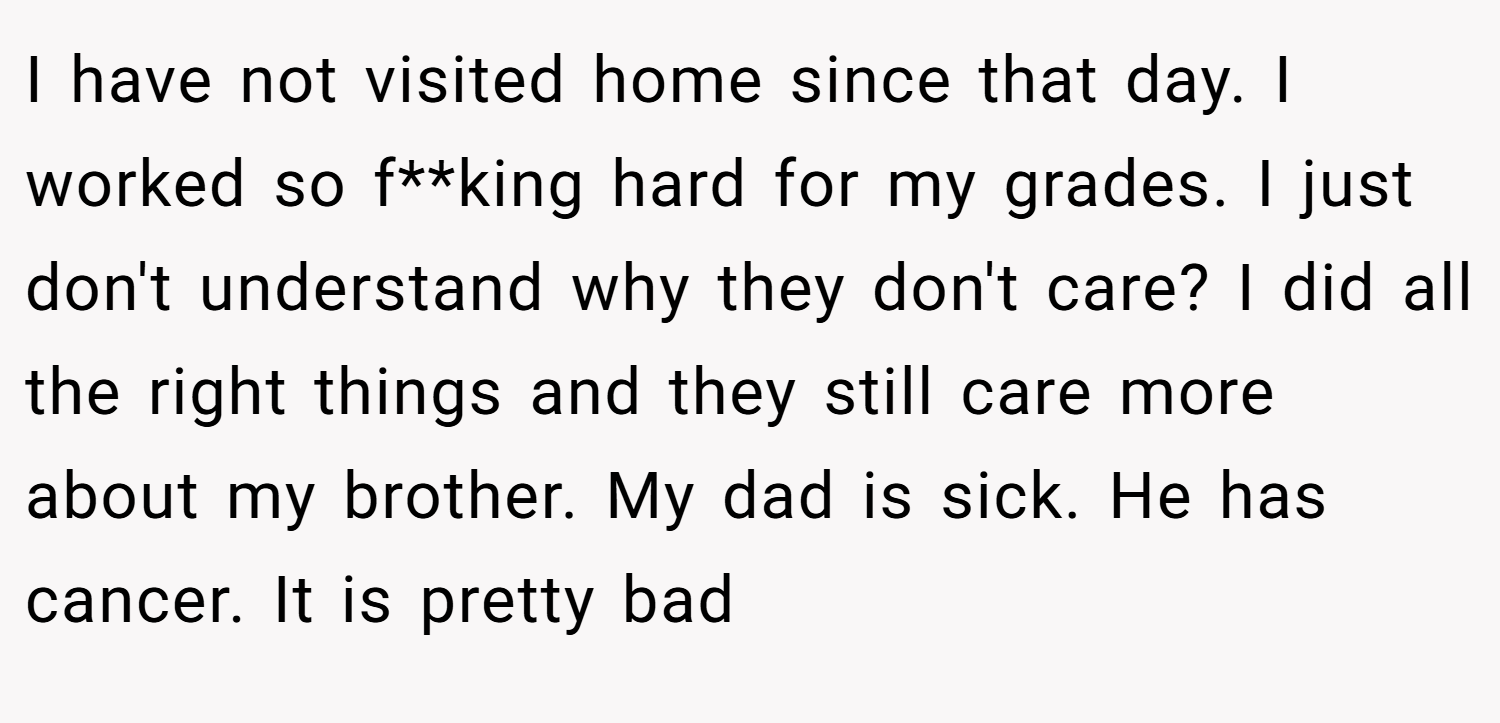 I have not visited home since that day. I worked so f**king hard for my grades. I just don't understand why they don't care? I did all the right things and they still care more about my brother. My dad is sick. He has cancer. It is pretty bad