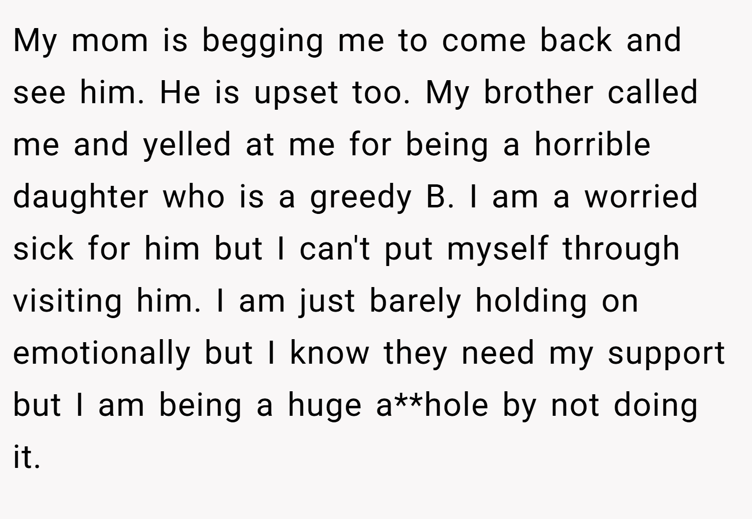 My mom is begging me to come back and see him. He is upset too. My brother called me and yelled at me for being a horrible daughter who is a greedy B. I am a worried sick for him but I can't put myself through visiting him. I am just barely holding on emotionally but I know they need my support but I am being a huge a**hole by not doing it.