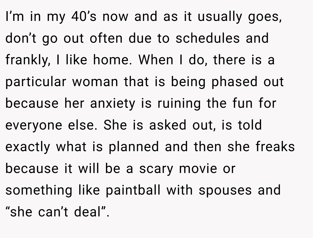 I’m in my 40’s now and as it usually goes, don’t go out often due to schedules and frankly, I like home. When I do, there is a particular woman that is being phased out because her anxiety is ruining the fun for everyone else. She is asked out, is told exactly what is planned and then she freaks because it will be a scary movie or something like paintball with spouses and “she can’t deal”.