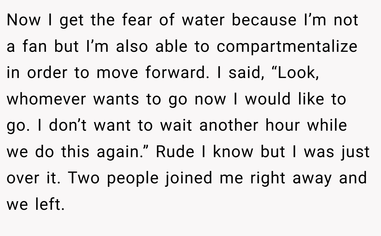 Now I get the fear of water because I’m not a fan but I’m also able to compartmentalize in order to move forward. I said, “Look, whomever wants to go now I would like to go. I don’t want to wait another hour while we do this again.” Rude I know but I was just over it. Two people joined me right away and we left.