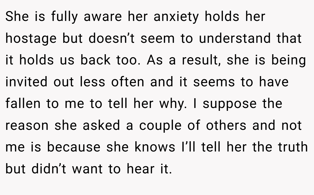 She is fully aware her anxiety holds her hostage but doesn’t seem to understand that it holds us back too. As a result, she is being invited out less often and it seems to have fallen to me to tell her why. I suppose the reason she asked a couple of others and not me is because she knows I’ll tell her the truth but didn’t want to hear it.