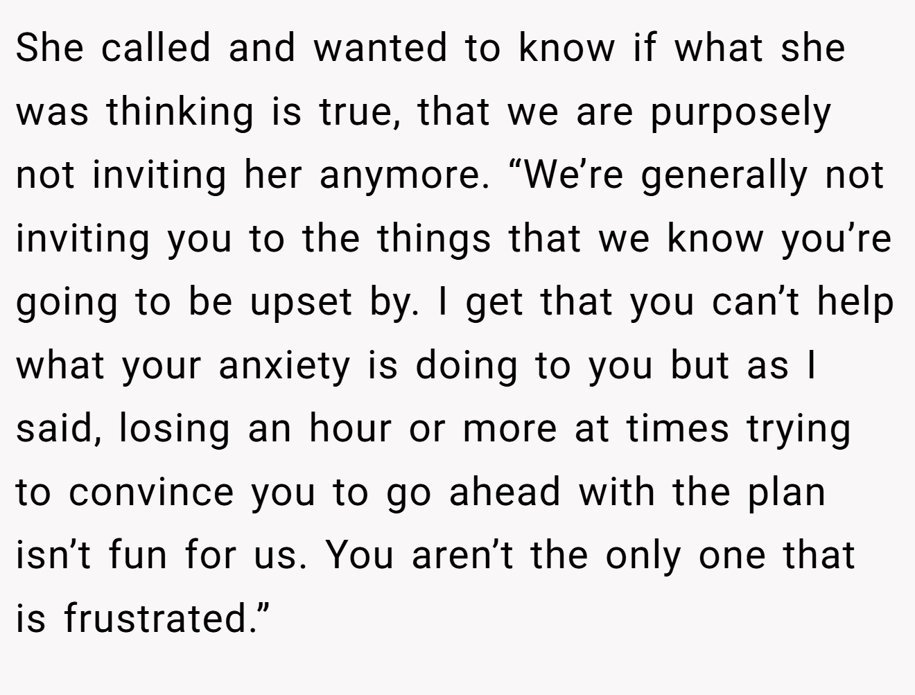 She called and wanted to know if what she was thinking is true, that we are purposely not inviting her anymore. “We’re generally not inviting you to the things that we know you’re going to be upset by. I get that you can’t help what your anxiety is doing to you but as I said, losing an hour or more at times trying to convince you to go ahead with the plan isn’t fun for us. You aren’t the only one that is frustrated.”