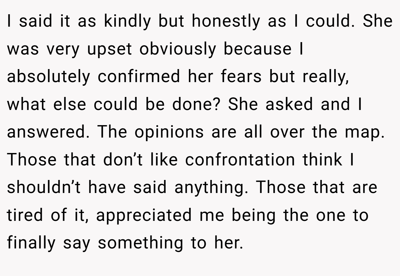 I said it as kindly but honestly as I could. She was very upset obviously because I absolutely confirmed her fears but really, what else could be done? She asked and I answered. The opinions are all over the map. Those that don’t like confrontation think I shouldn’t have said anything. Those that are tired of it, appreciated me being the one to finally say something to her.