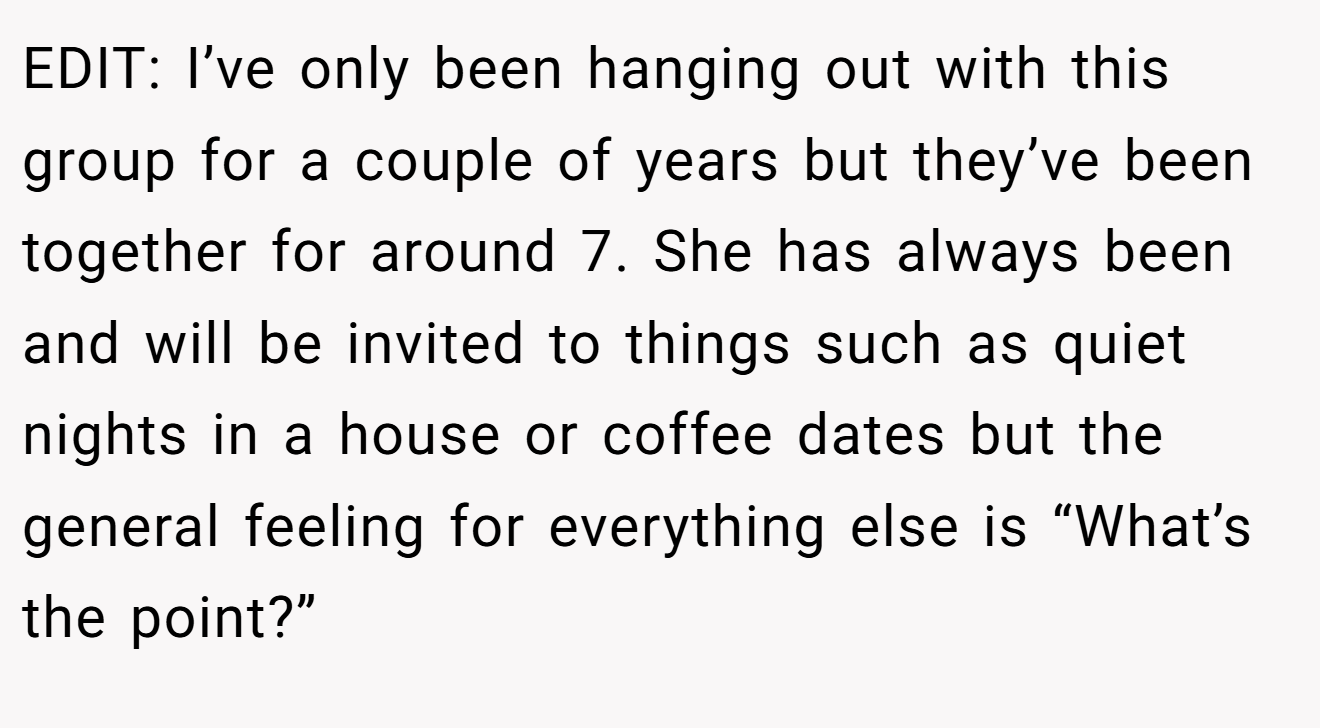 EDIT: I’ve only been hanging out with this group for a couple of years but they’ve been together for around 7. She has always been and will be invited to things such as quiet nights in a house or coffee dates but the general feeling for everything else is “What’s the point?”