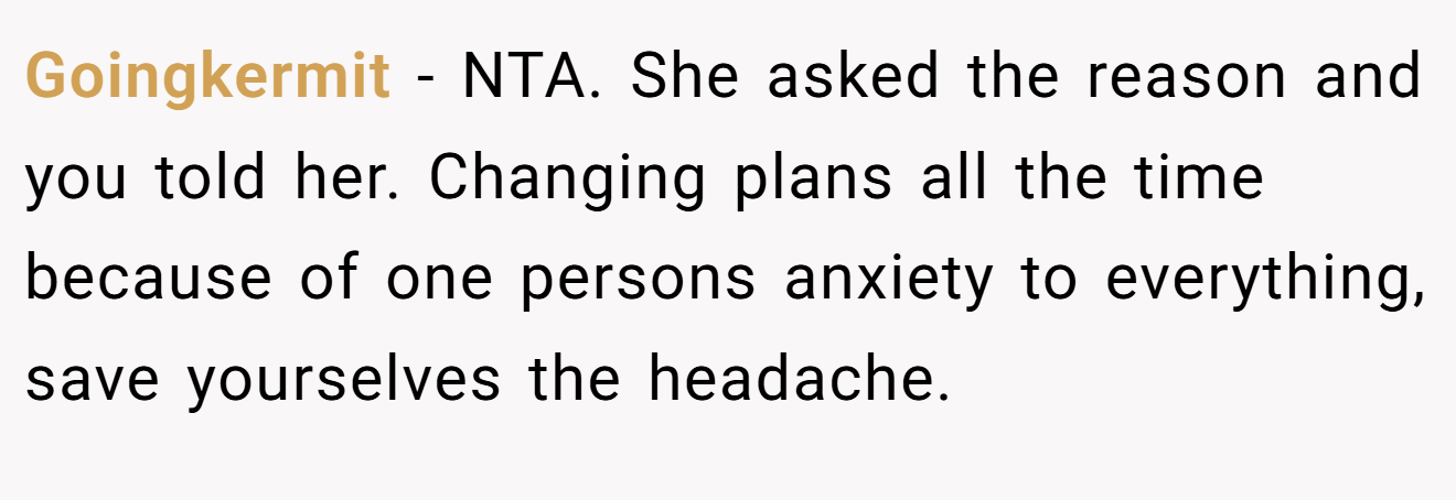 Goingkermit - NTA. She asked the reason and you told her. Changing plans all the time because of one persons anxiety to everything, save yourselves the headache.