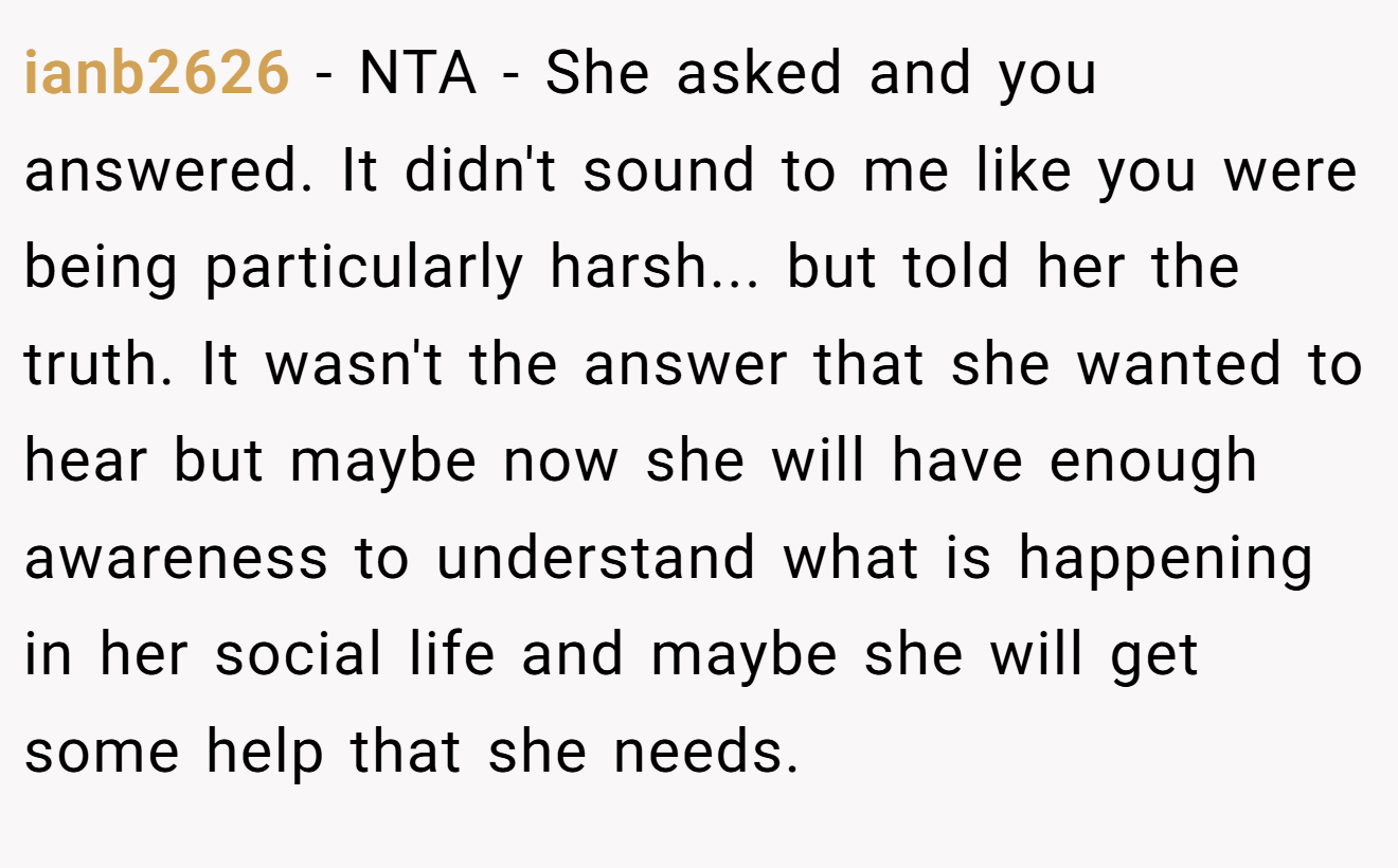 ianb2626 - NTA - She asked and you answered. It didn't sound to me like you were being particularly harsh... but told her the truth. It wasn't the answer that she wanted to hear but maybe now she will have enough awareness to understand what is happening in her social life and maybe she will get some help that she needs.