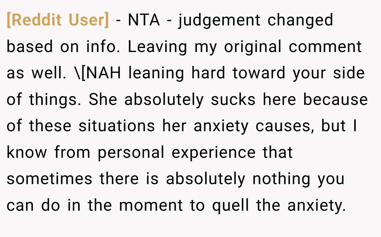 [Reddit User] - NTA - judgement changed based on info. Leaving my original comment as well. \[NAH leaning hard toward your side of things. She absolutely sucks here because of these situations her anxiety causes, but I know from personal experience that sometimes there is absolutely nothing you can do in the moment to quell the anxiety.