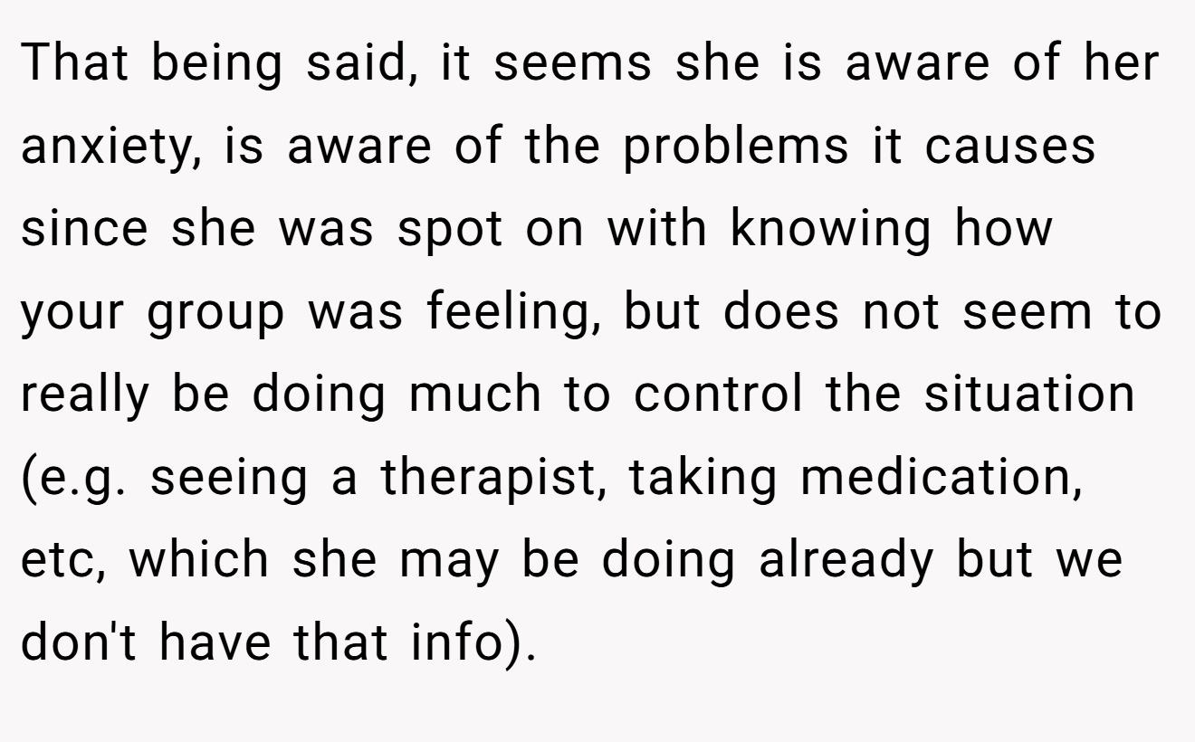 That being said, it seems she is aware of her anxiety, is aware of the problems it causes since she was spot on with knowing how your group was feeling, but does not seem to really be doing much to control the situation (e.g. seeing a therapist, taking medication, etc, which she may be doing already but we don't have that info).