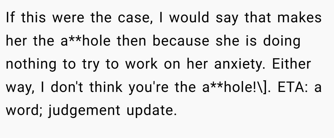 If this were the case, I would say that makes her the a**hole then because she is doing nothing to try to work on her anxiety. Either way, I don't think you're the a**hole!\]. ETA: a word; judgement update.