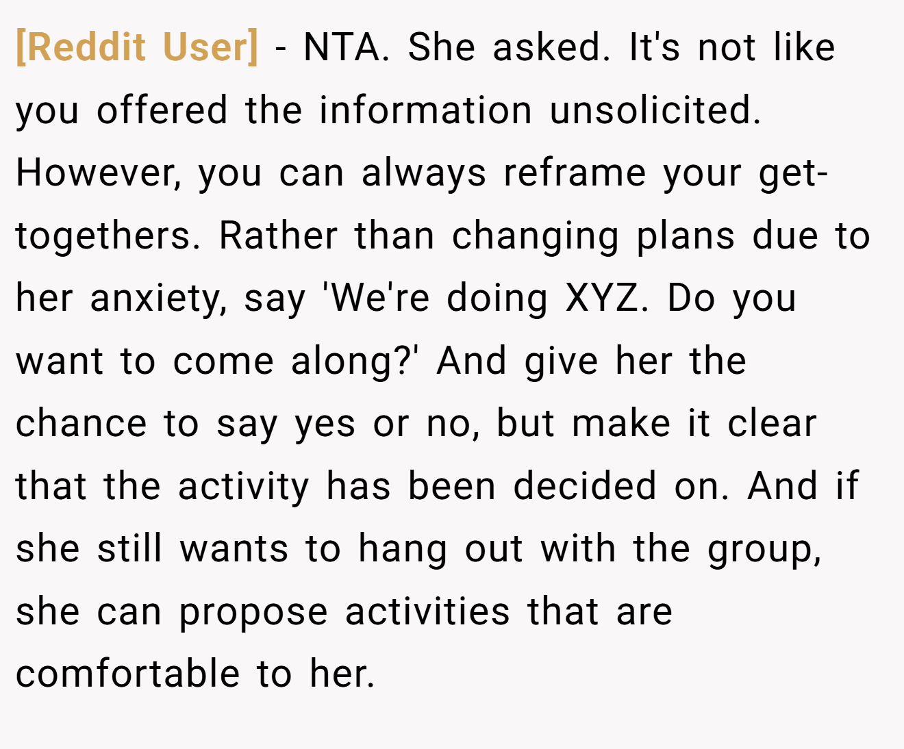 [Reddit User] - NTA. She asked. It's not like you offered the information unsolicited. However, you can always reframe your get-togethers. Rather than changing plans due to her anxiety, say 'We're doing XYZ. Do you want to come along?' And give her the chance to say yes or no, but make it clear that the activity has been decided on. And if she still wants to hang out with the group, she can propose activities that are comfortable to her.